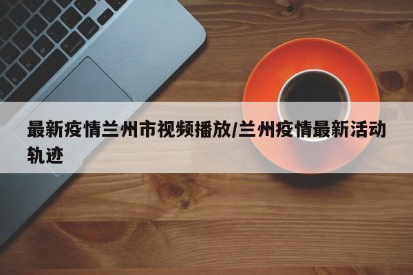 最新疫情兰州市视频播放/兰州疫情最新活动轨迹