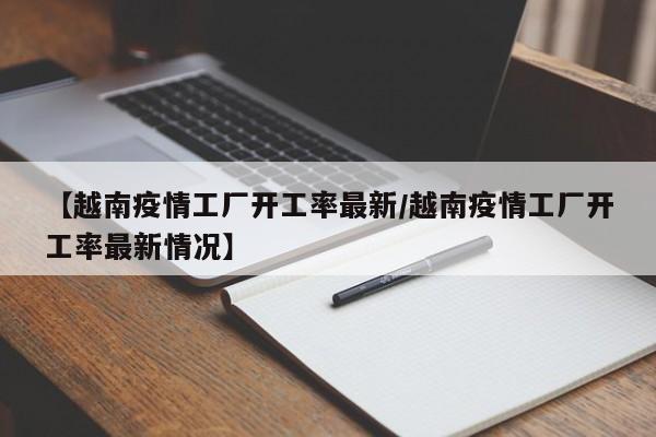 【越南疫情工厂开工率最新/越南疫情工厂开工率最新情况】