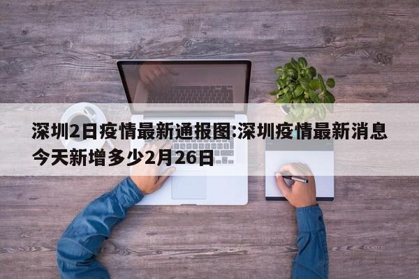 深圳2日疫情最新通报图:深圳疫情最新消息今天新增多少2月26日