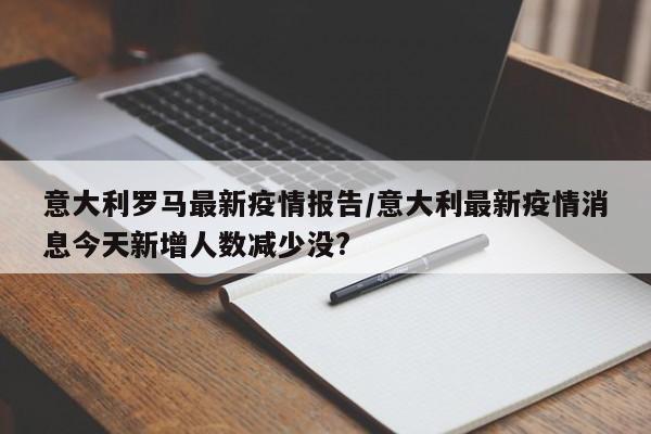 意大利罗马最新疫情报告/意大利最新疫情消息今天新增人数减少没?