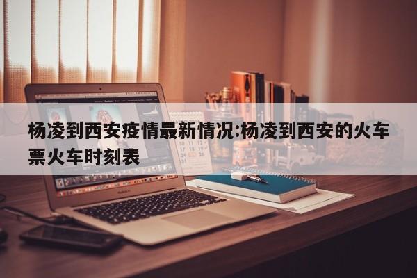 杨凌到西安疫情最新情况:杨凌到西安的火车票火车时刻表
