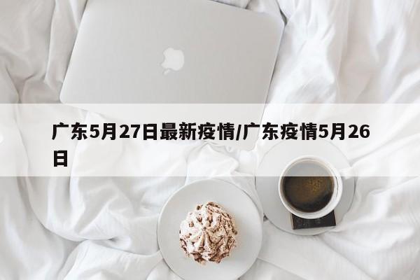广东5月27日最新疫情/广东疫情5月26日