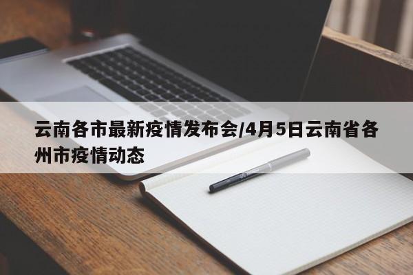 云南各市最新疫情发布会/4月5日云南省各州市疫情动态