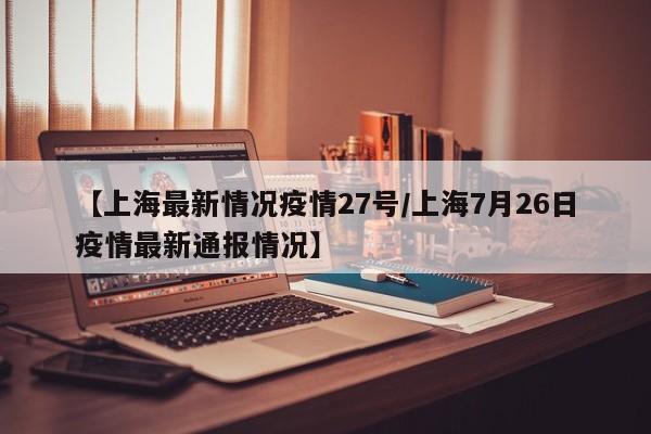 【上海最新情况疫情27号/上海7月26日疫情最新通报情况】