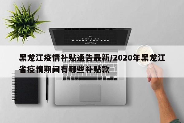 黑龙江疫情补贴通告最新/2020年黑龙江省疫情期间有哪些补贴款