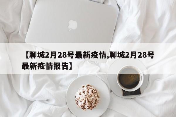 【聊城2月28号最新疫情,聊城2月28号最新疫情报告】