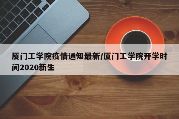 厦门工学院疫情通知最新/厦门工学院开学时间2020新生