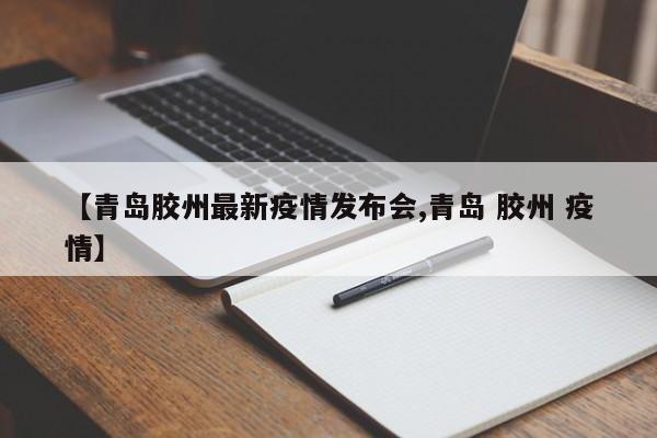 【青岛胶州最新疫情发布会,青岛 胶州 疫情】