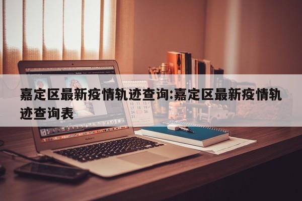 嘉定区最新疫情轨迹查询:嘉定区最新疫情轨迹查询表