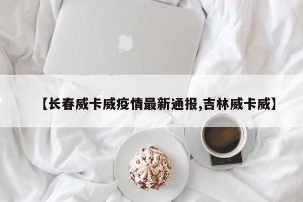 【长春威卡威疫情最新通报,吉林威卡威】