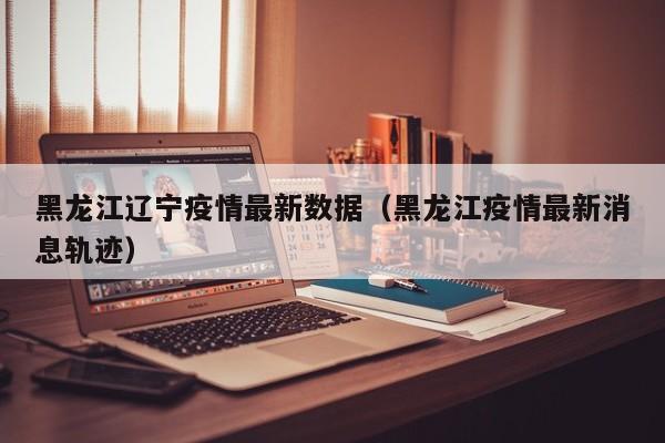 黑龙江辽宁疫情最新数据（黑龙江疫情最新消息轨迹）