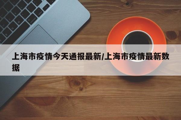 上海市疫情今天通报最新/上海市疫情最新数据