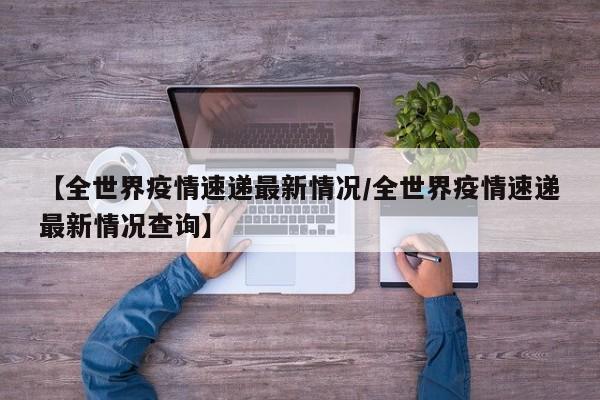 【全世界疫情速递最新情况/全世界疫情速递最新情况查询】