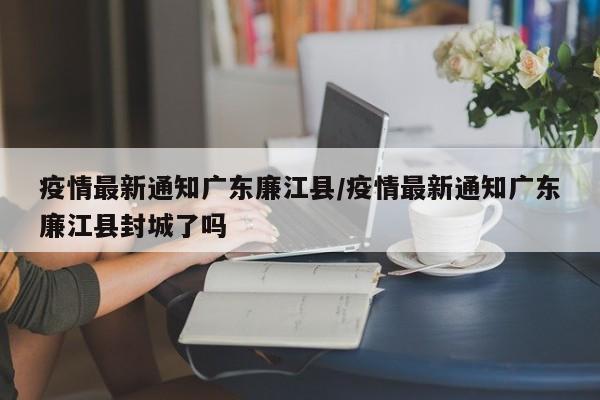 疫情最新通知广东廉江县/疫情最新通知广东廉江县封城了吗