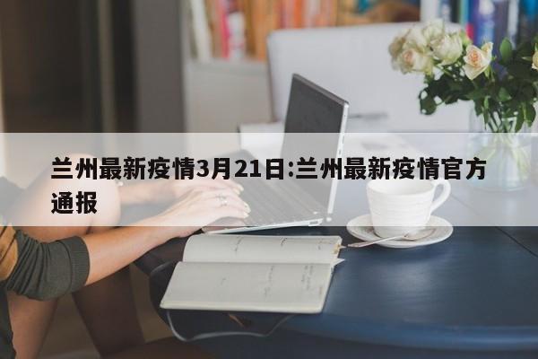 兰州最新疫情3月21日:兰州最新疫情官方通报