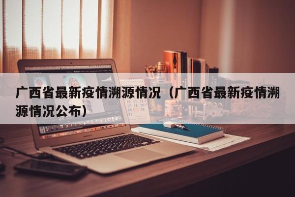 广西省最新疫情溯源情况（广西省最新疫情溯源情况公布）