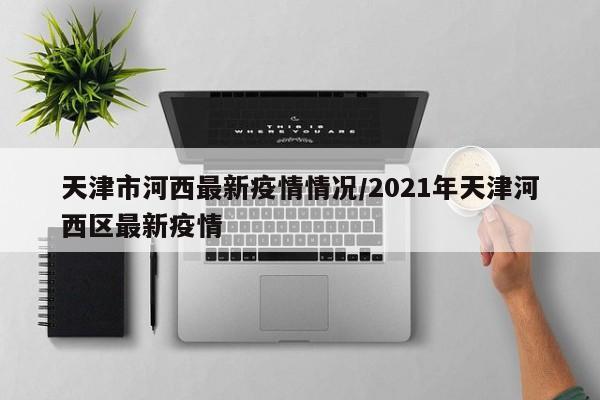 天津市河西最新疫情情况/2021年天津河西区最新疫情