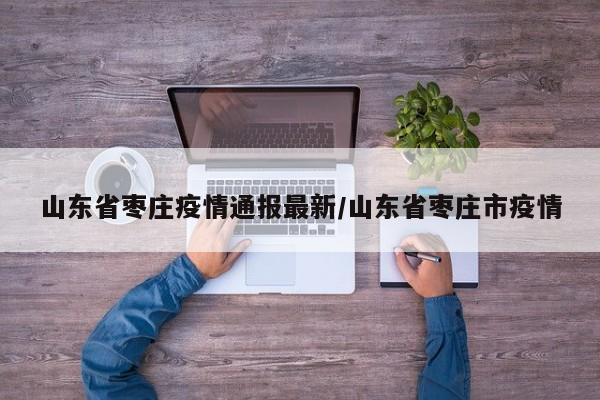 山东省枣庄疫情通报最新/山东省枣庄市疫情