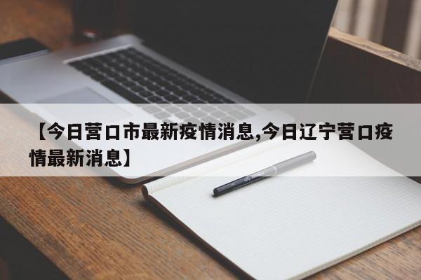 【今日营口市最新疫情消息,今日辽宁营口疫情最新消息】