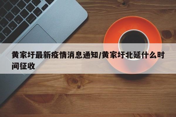 黄家圩最新疫情消息通知/黄家圩北延什么时间征收