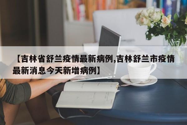 【吉林省舒兰疫情最新病例,吉林舒兰市疫情最新消息今天新增病例】