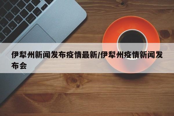 伊犁州新闻发布疫情最新/伊犁州疫情新闻发布会