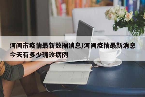 河间市疫情最新数据消息/河间疫情最新消息今天有多少确诊病例