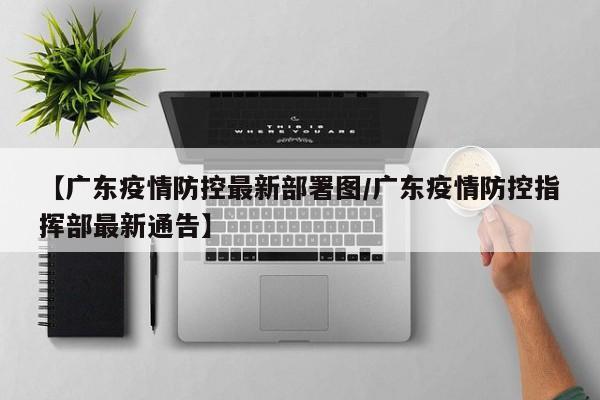 【广东疫情防控最新部署图/广东疫情防控指挥部最新通告】