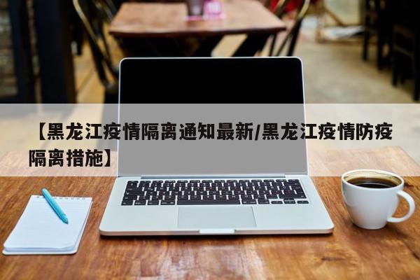 【黑龙江疫情隔离通知最新/黑龙江疫情防疫隔离措施】