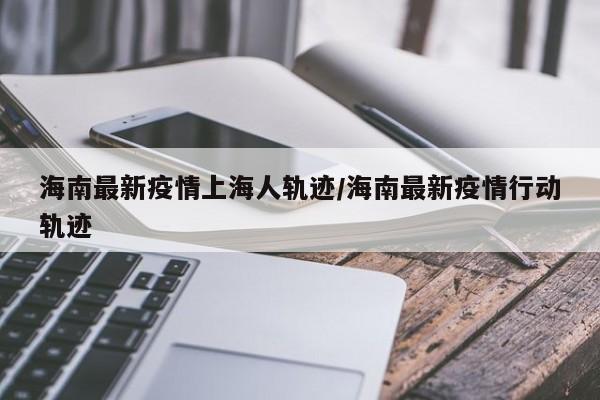 海南最新疫情上海人轨迹/海南最新疫情行动轨迹