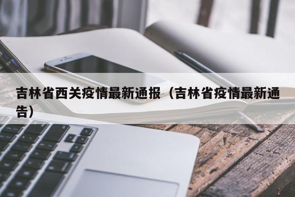吉林省西关疫情最新通报（吉林省疫情最新通告）